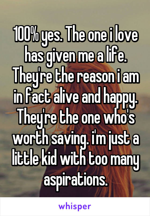 100% yes. The one i love has given me a life. They're the reason i am in fact alive and happy. They're the one who's worth saving. i'm just a little kid with too many aspirations.