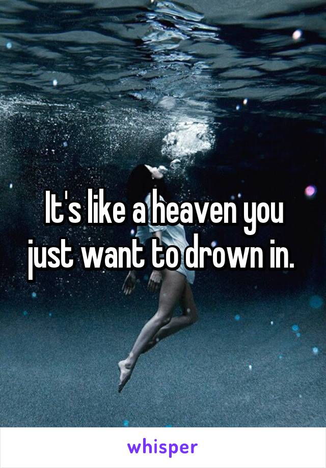 It's like a heaven you just want to drown in. 
