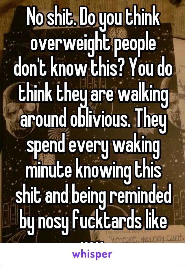 No shit. Do you think overweight people don't know this? You do think they are walking around oblivious. They spend every waking minute knowing this shit and being reminded by nosy fucktards like you.
