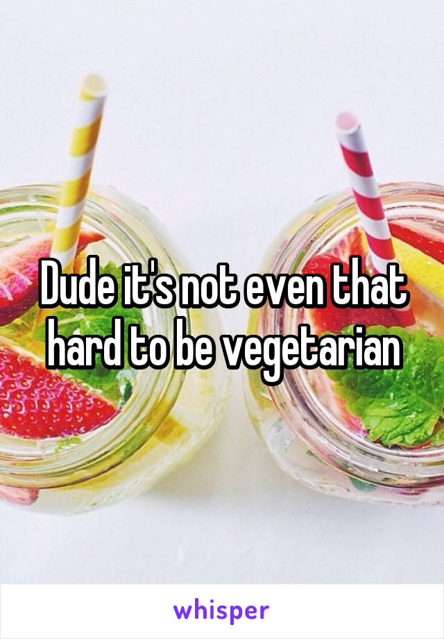 Dude it's not even that hard to be vegetarian