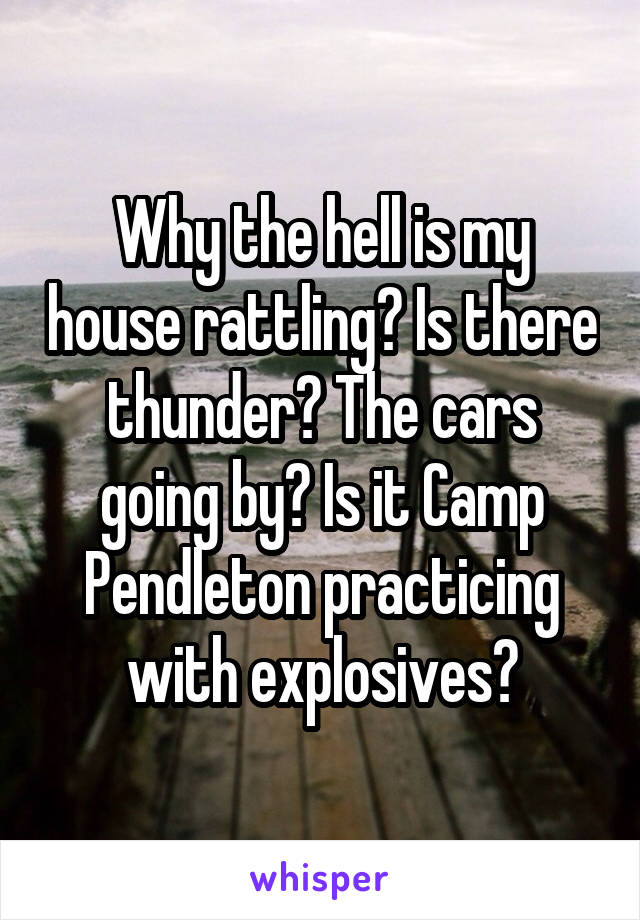 Why the hell is my house rattling? Is there thunder? The cars going by? Is it Camp Pendleton practicing with explosives?