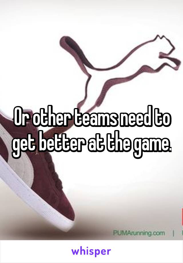 Or other teams need to get better at the game.
