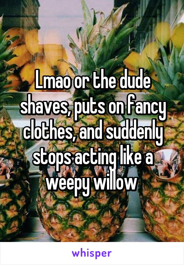 Lmao or the dude shaves, puts on fancy clothes, and suddenly stops acting like a weepy willow 
