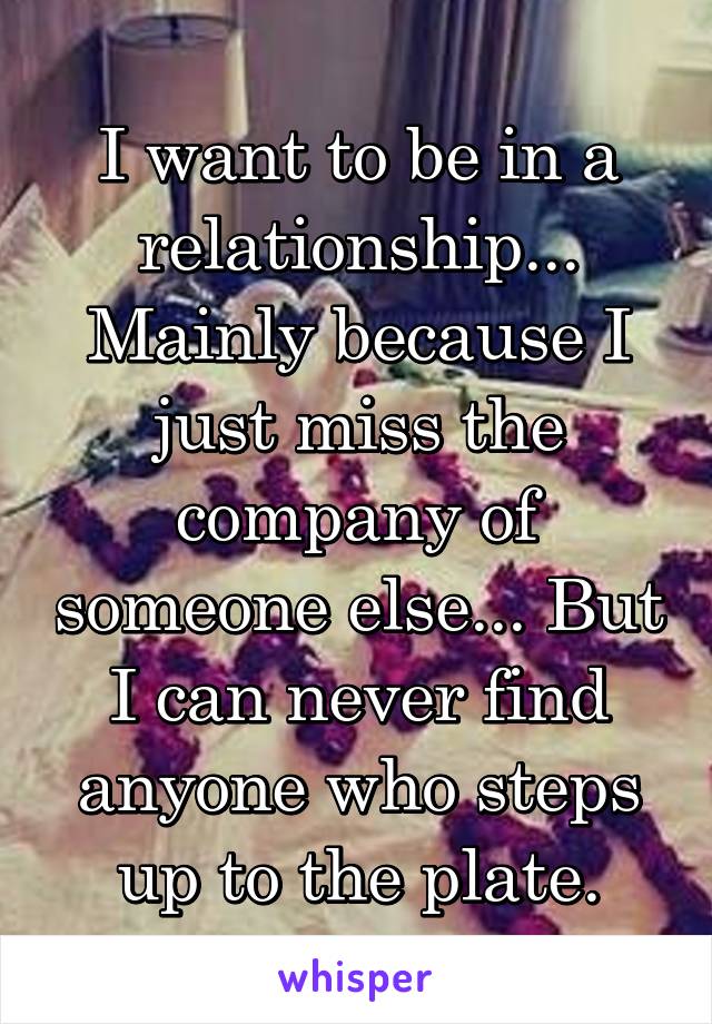 I want to be in a relationship... Mainly because I just miss the company of someone else... But I can never find anyone who steps up to the plate.