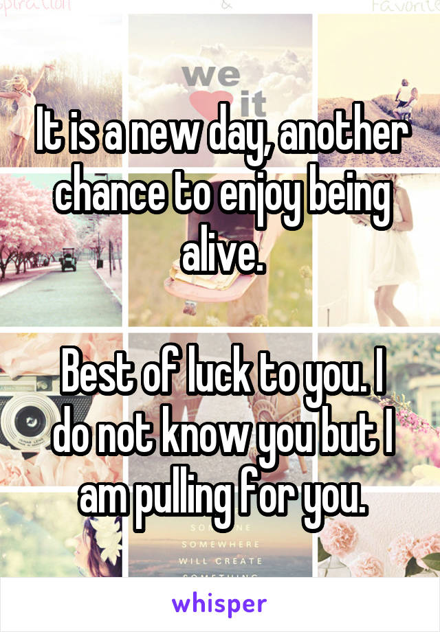 It is a new day, another chance to enjoy being alive.

Best of luck to you. I do not know you but I am pulling for you.