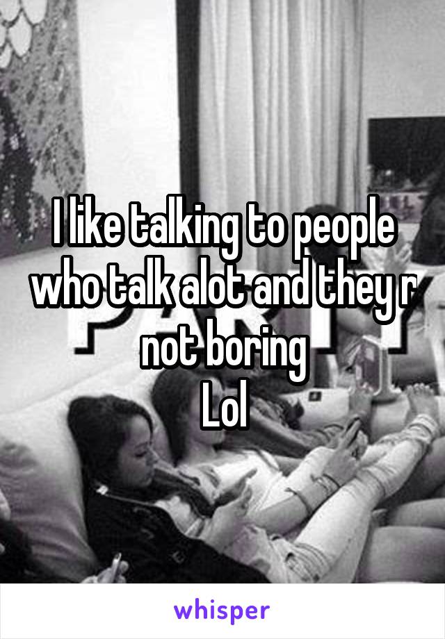 I like talking to people who talk alot and they r not boring
Lol