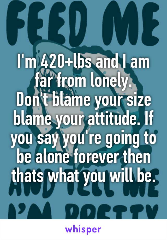 I'm 420+lbs and I am far from lonely.
Don't blame your size blame your attitude. If you say you're going to be alone forever then thats what you will be.