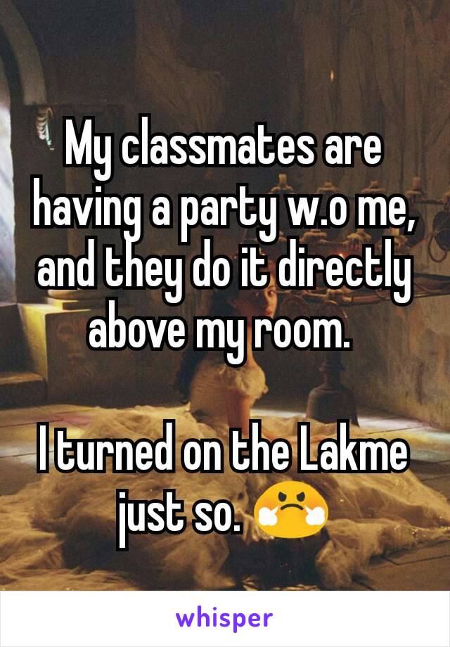 My classmates are having a party w.o me, and they do it directly above my room. 

I turned on the Lakme just so. 😤