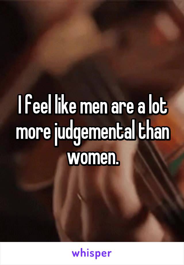 I feel like men are a lot more judgemental than women.