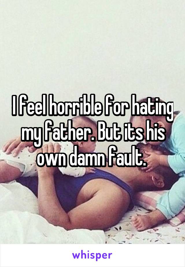 I feel horrible for hating my father. But its his own damn fault. 