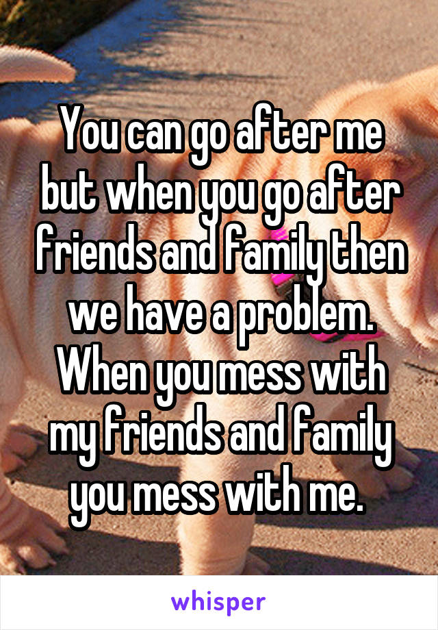 You can go after me but when you go after friends and family then we have a problem. When you mess with my friends and family you mess with me. 