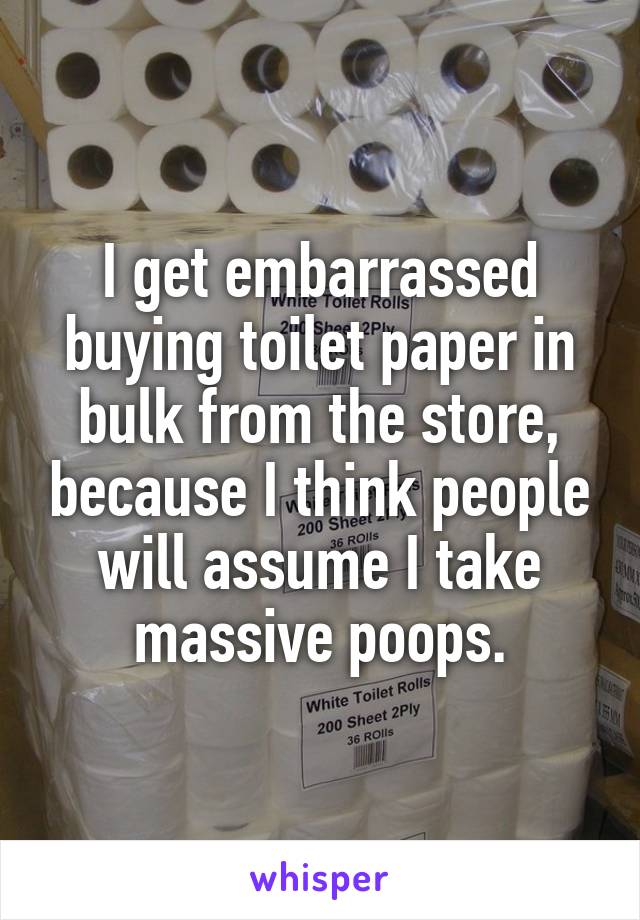 I get embarrassed buying toilet paper in bulk from the store, because I think people will assume I take massive poops.