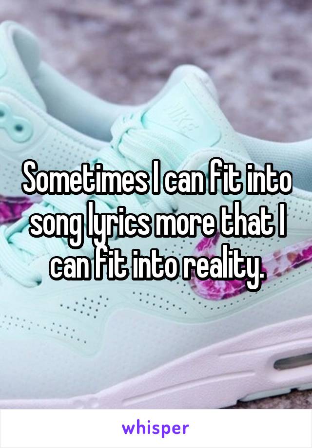 Sometimes I can fit into song lyrics more that I can fit into reality.