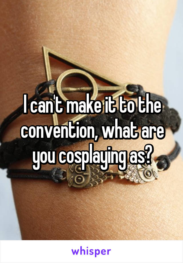 I can't make it to the convention, what are you cosplaying as?