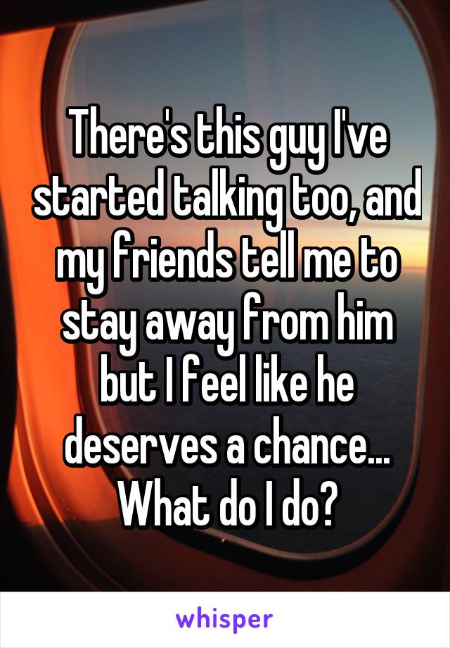 There's this guy I've started talking too, and my friends tell me to stay away from him but I feel like he deserves a chance... What do I do?