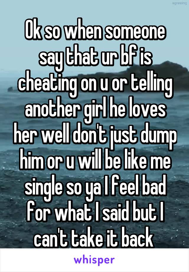 Ok so when someone say that ur bf is cheating on u or telling another girl he loves her well don't just dump him or u will be like me single so ya I feel bad for what I said but I can't take it back 