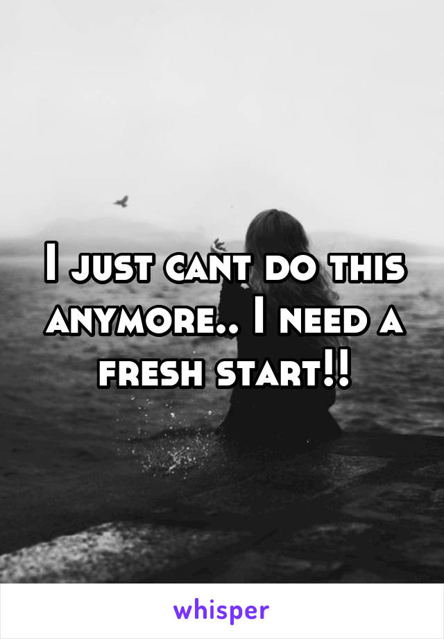 I just cant do this anymore.. I need a fresh start!!