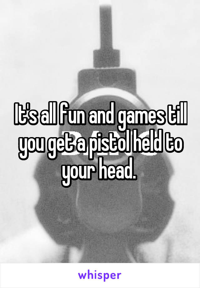 It's all fun and games till you get a pistol held to your head. 