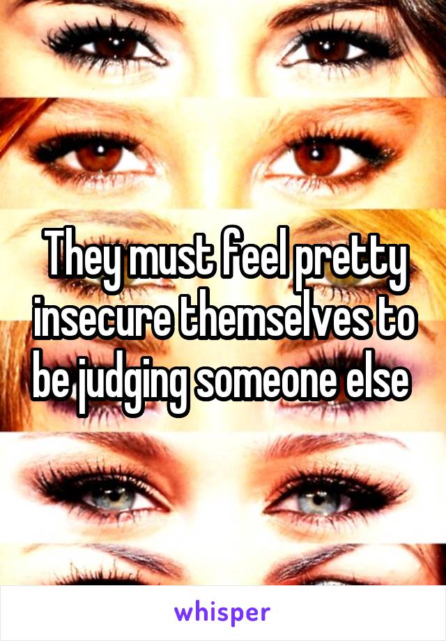 They must feel pretty insecure themselves to be judging someone else 