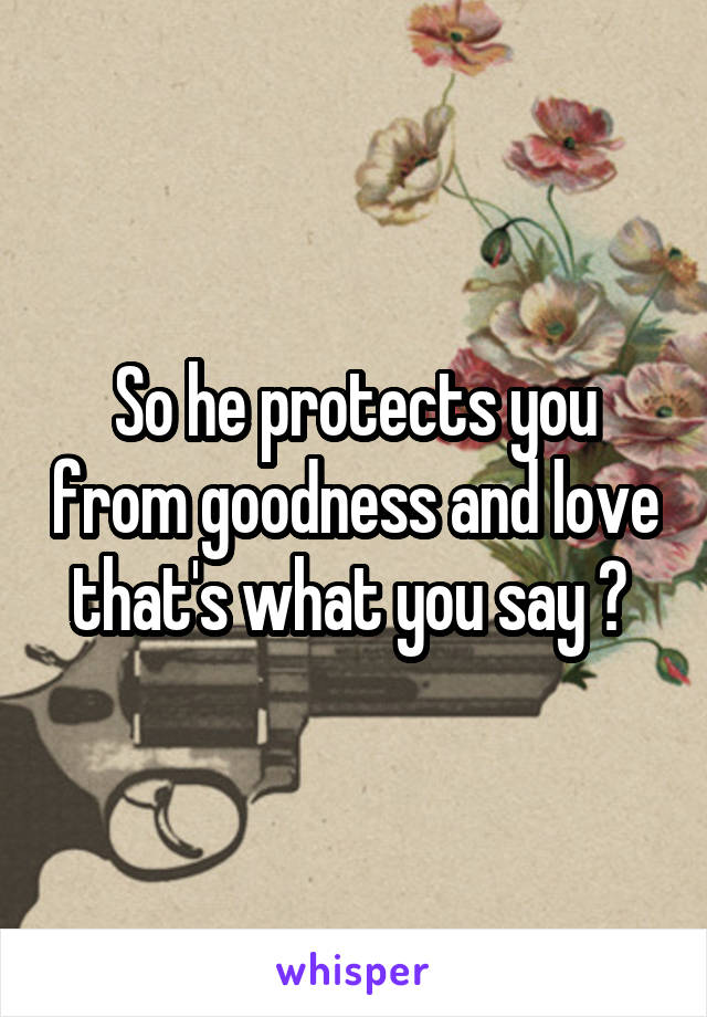 So he protects you from goodness and love that's what you say ? 