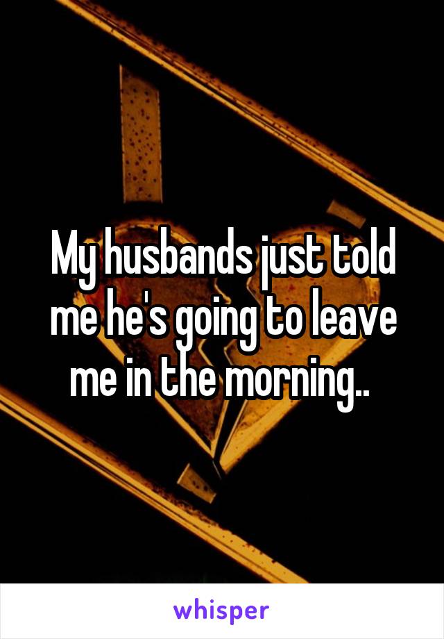 My husbands just told me he's going to leave me in the morning.. 