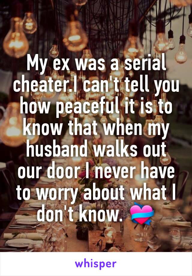 My ex was a serial cheater.I can't tell you how peaceful it is to know that when my husband walks out our door I never have to worry about what I don't know. 💝