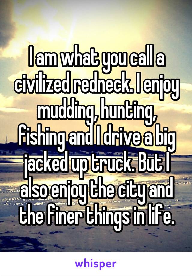 I am what you call a civilized redneck. I enjoy mudding, hunting, fishing and I drive a big jacked up truck. But I also enjoy the city and the finer things in life.