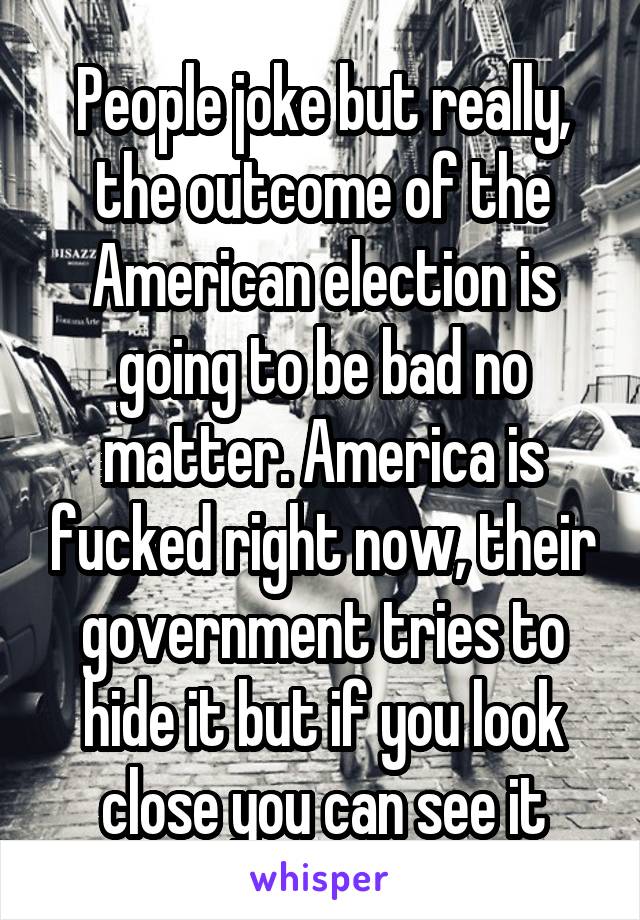 People joke but really, the outcome of the American election is going to be bad no matter. America is fucked right now, their government tries to hide it but if you look close you can see it