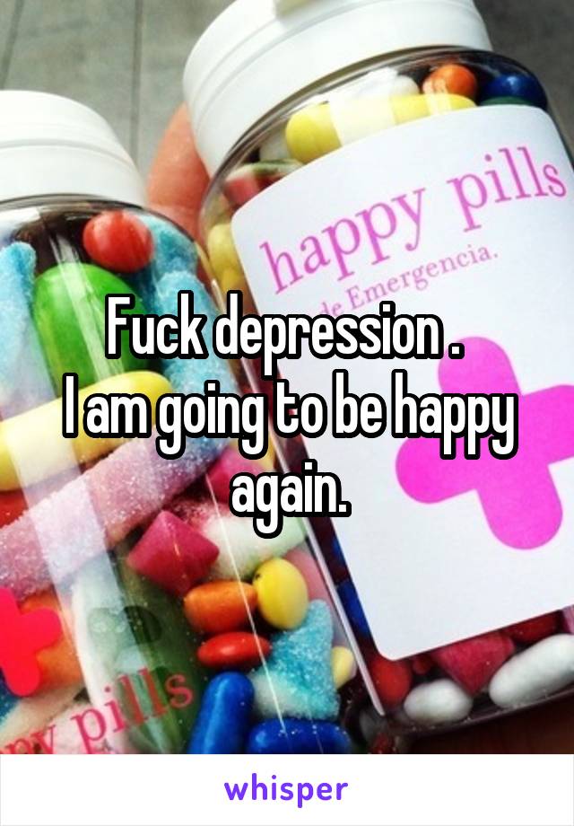 Fuck depression . 
I am going to be happy again.