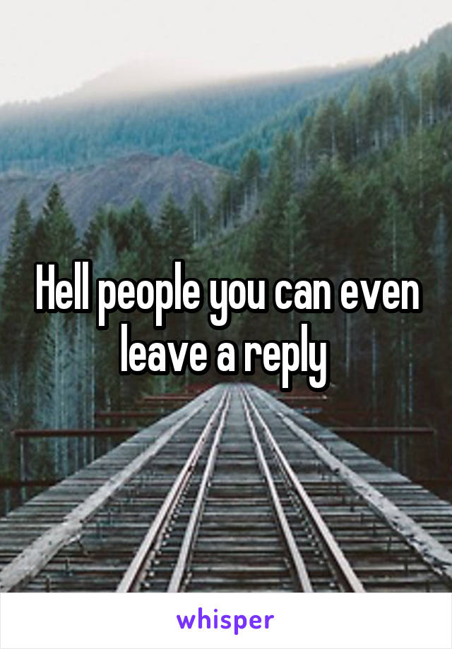 Hell people you can even leave a reply 