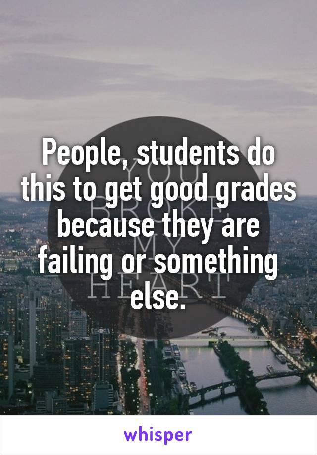 People, students do this to get good grades because they are failing or something else.