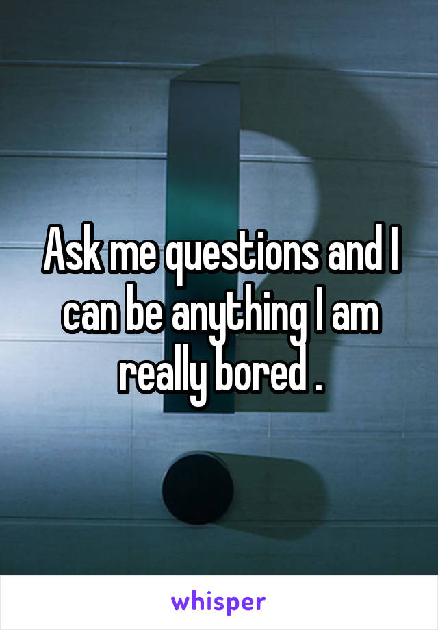 Ask me questions and I can be anything I am really bored .