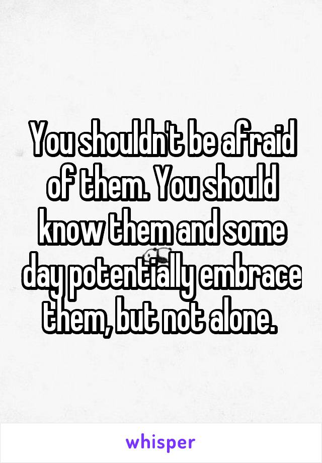 You shouldn't be afraid of them. You should know them and some day potentially embrace them, but not alone. 