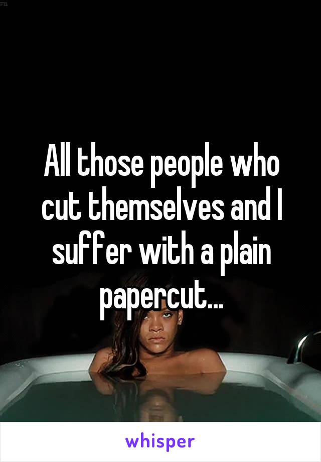All those people who cut themselves and I suffer with a plain papercut...