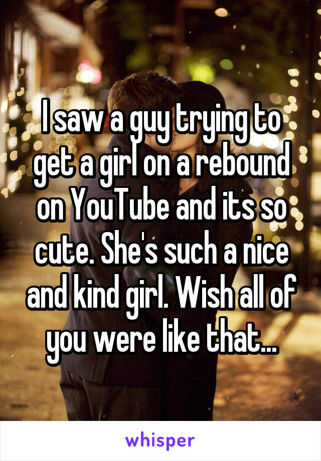 I saw a guy trying to get a girl on a rebound on YouTube and its so cute. She's such a nice and kind girl. Wish all of you were like that...