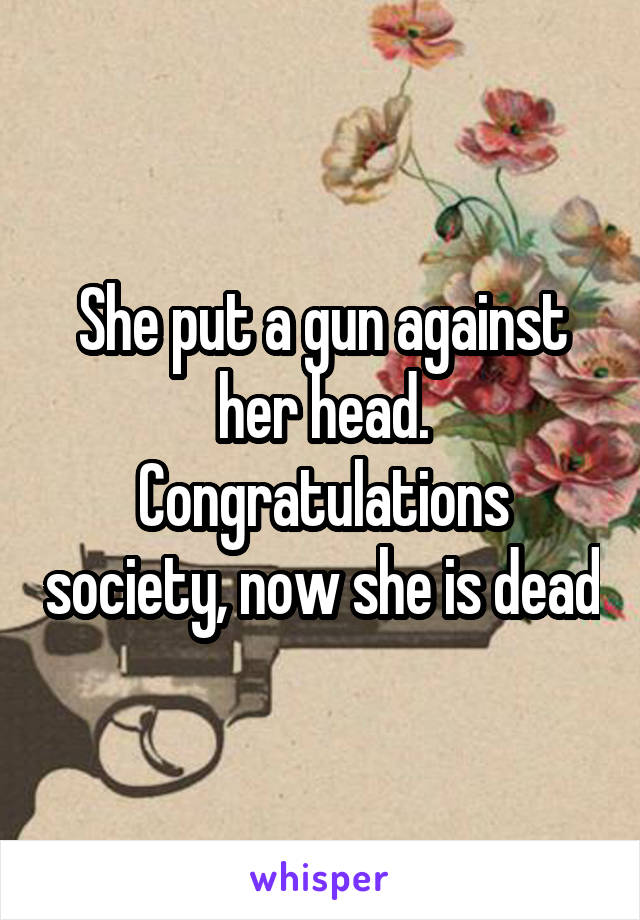 She put a gun against her head.
Congratulations society, now she is dead
