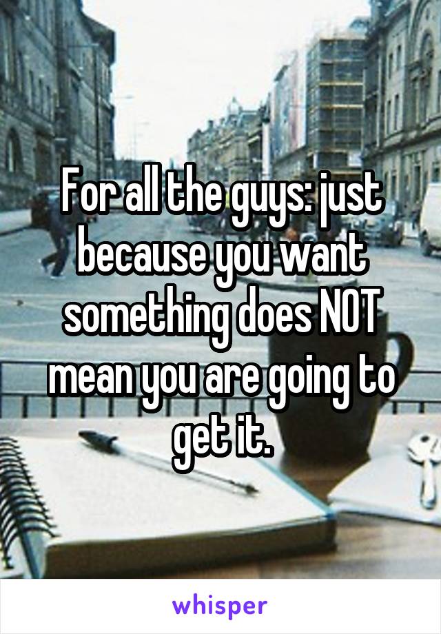 For all the guys: just because you want something does NOT mean you are going to get it.