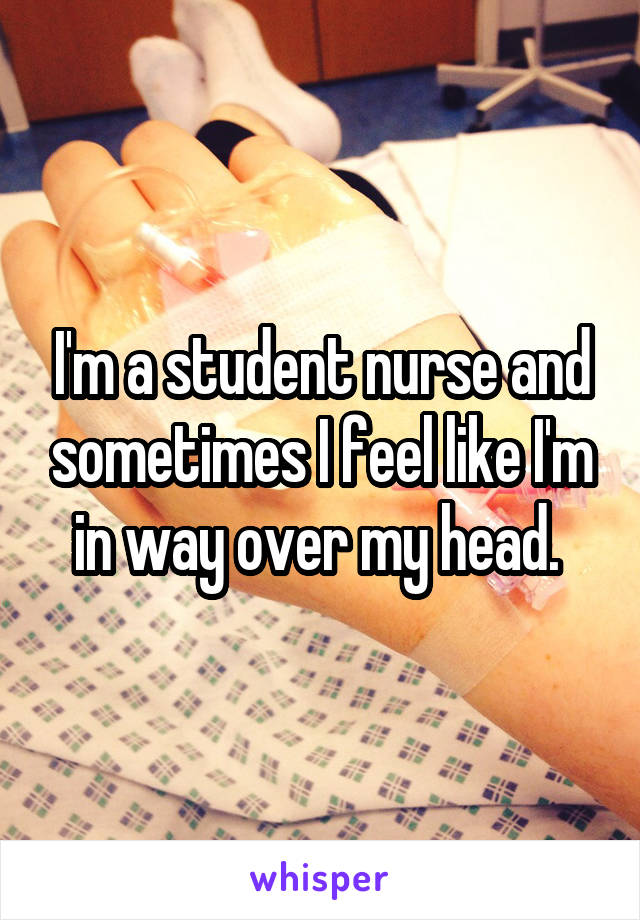 I'm a student nurse and sometimes I feel like I'm in way over my head. 