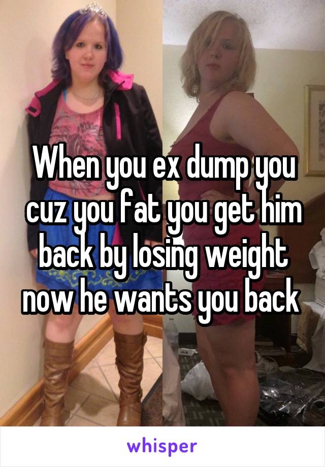 When you ex dump you cuz you fat you get him back by losing weight now he wants you back 