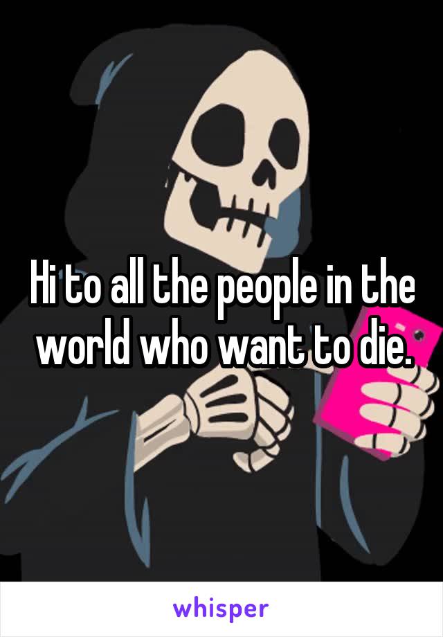 Hi to all the people in the world who want to die.