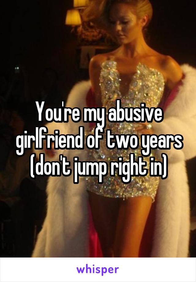 You're my abusive girlfriend of two years
(don't jump right in)