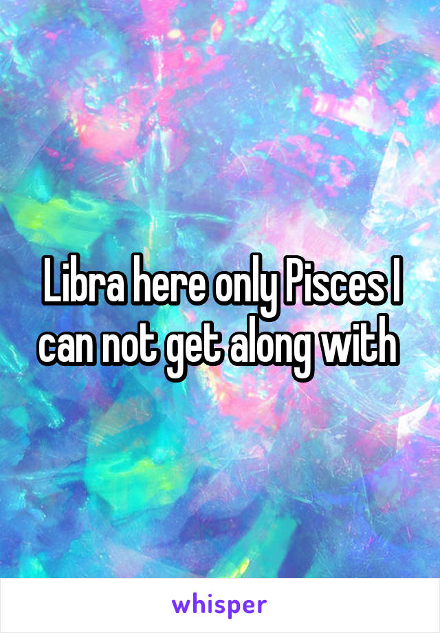 Libra here only Pisces I can not get along with 