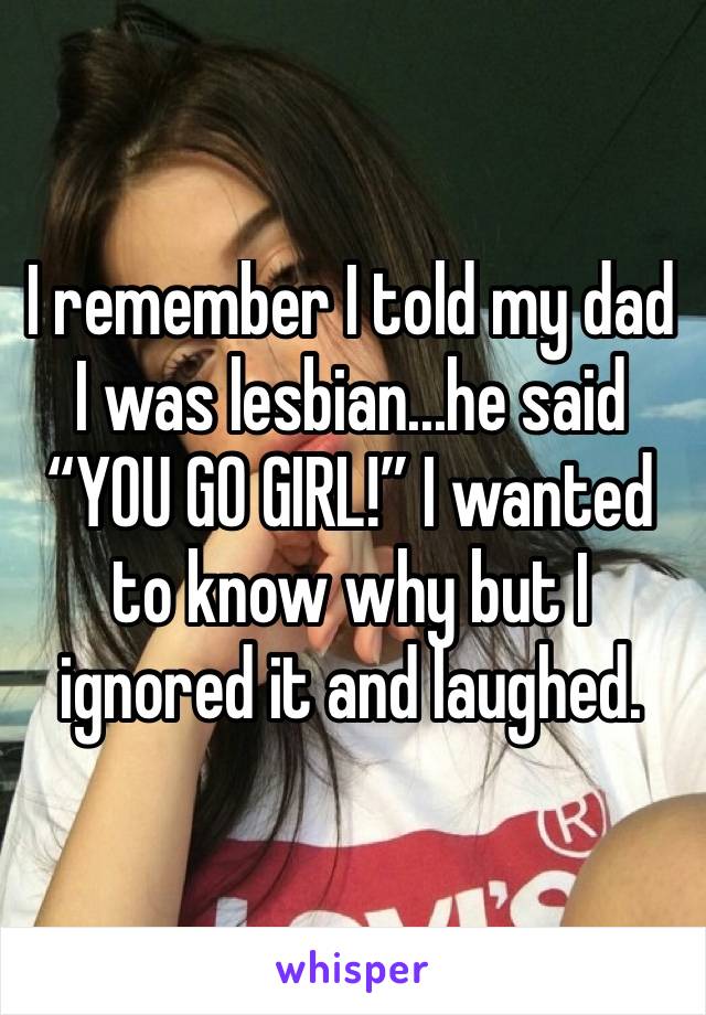 I remember I told my dad I was lesbian...he said “YOU GO GIRL!” I wanted to know why but I ignored it and laughed. 