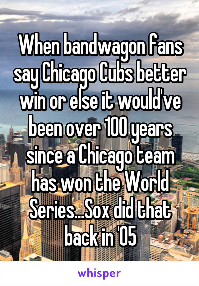 When bandwagon fans say Chicago Cubs better win or else it would've been over 100 years since a Chicago team has won the World Series...Sox did that back in '05