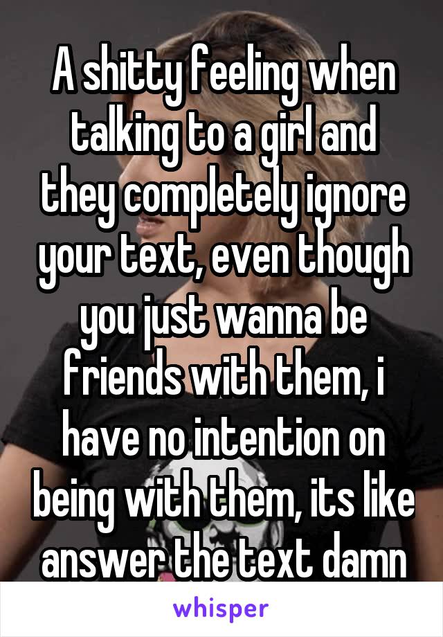 A shitty feeling when talking to a girl and they completely ignore your text, even though you just wanna be friends with them, i have no intention on being with them, its like answer the text damn