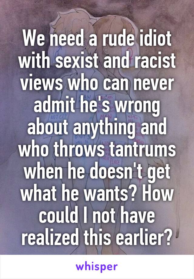 We need a rude idiot with sexist and racist views who can never admit he's wrong about anything and who throws tantrums when he doesn't get what he wants? How could I not have realized this earlier?