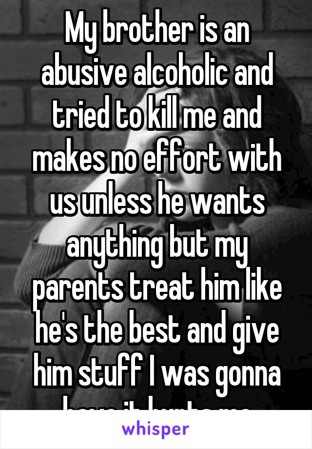 My brother is an abusive alcoholic and tried to kill me and makes no effort with us unless he wants anything but my parents treat him like he's the best and give him stuff I was gonna have it hurts me