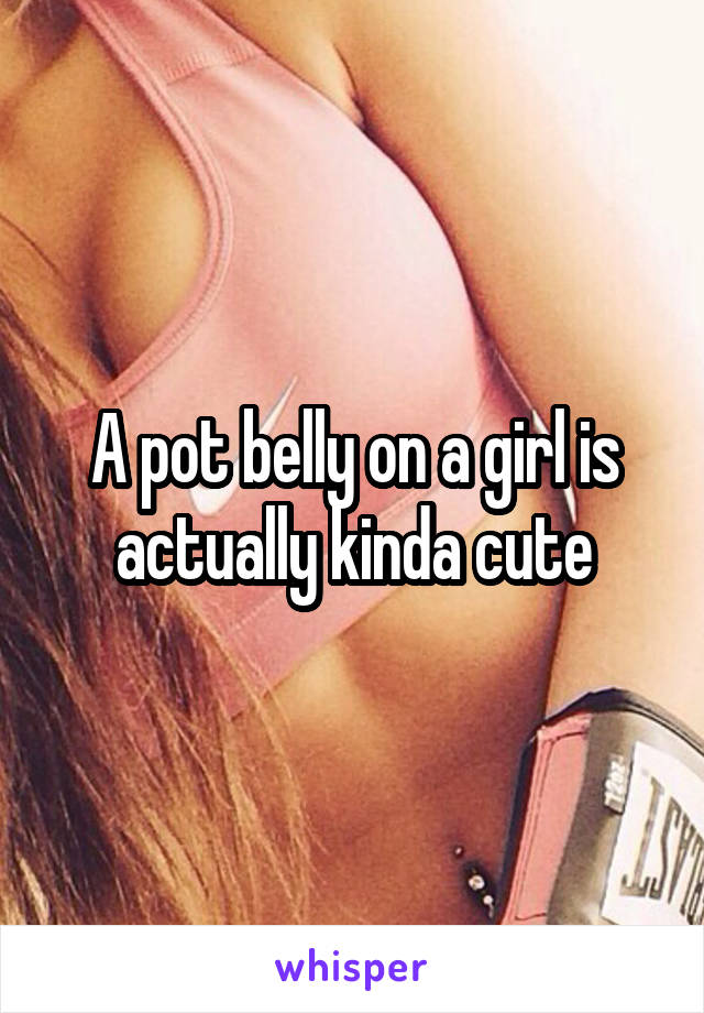 A pot belly on a girl is actually kinda cute
