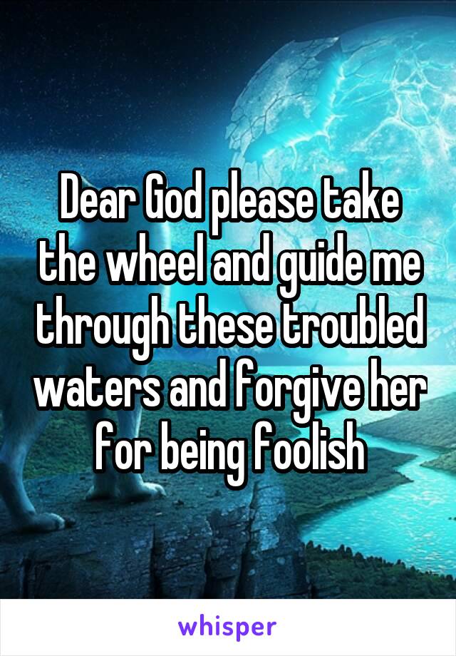 Dear God please take the wheel and guide me through these troubled waters and forgive her for being foolish