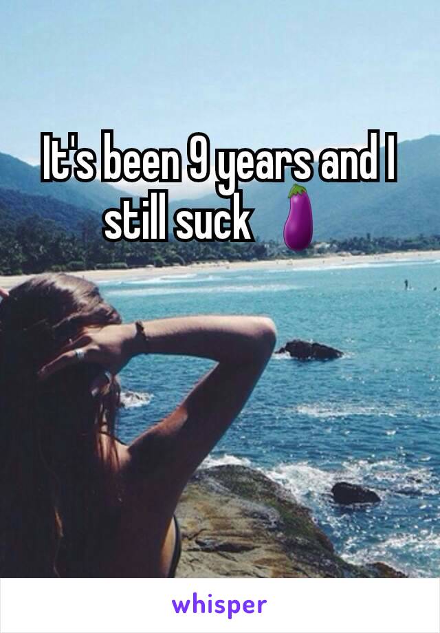 It's been 9 years and I still suck 🍆